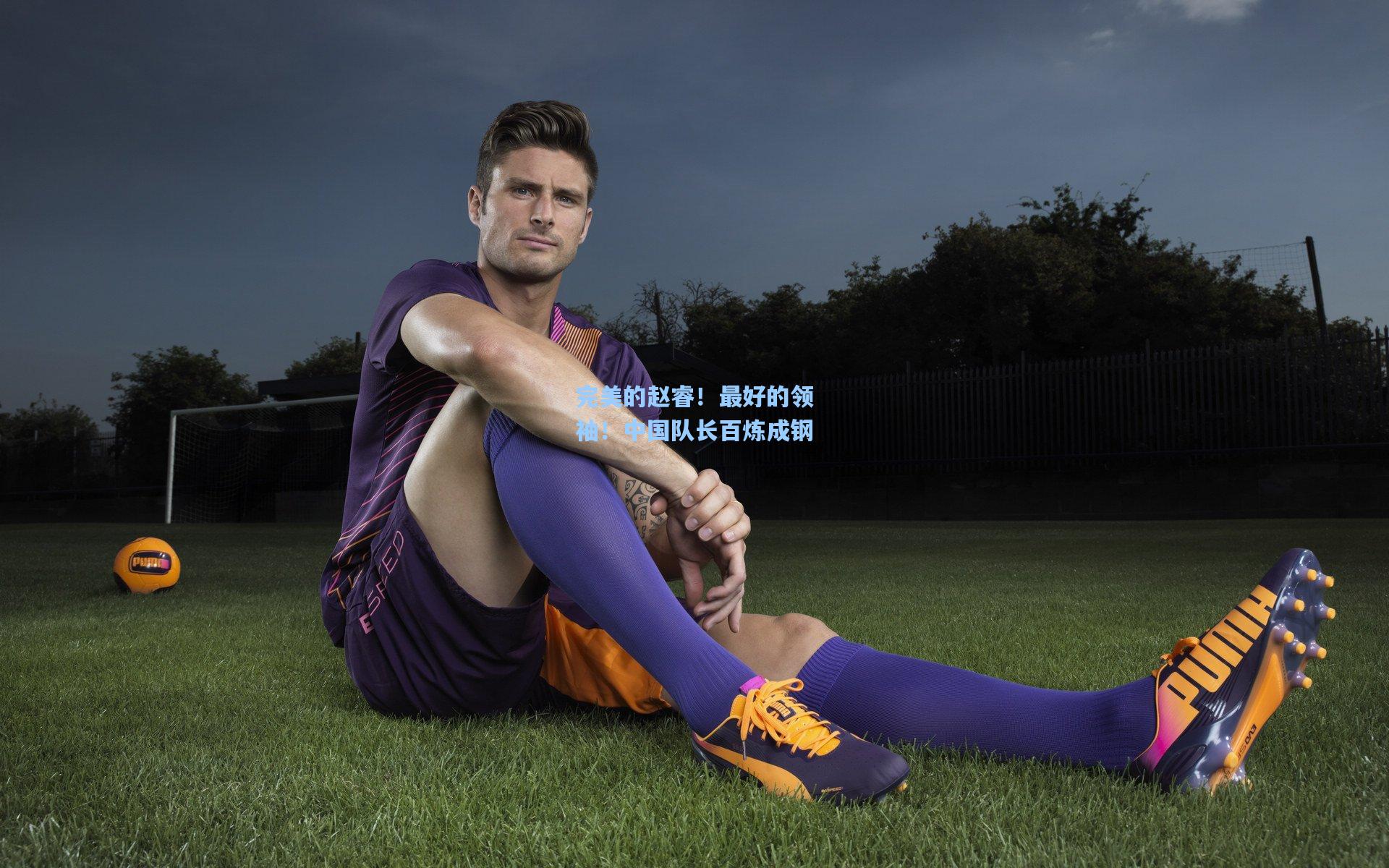 完美的赵睿！最好的领袖！中国队长百炼成钢