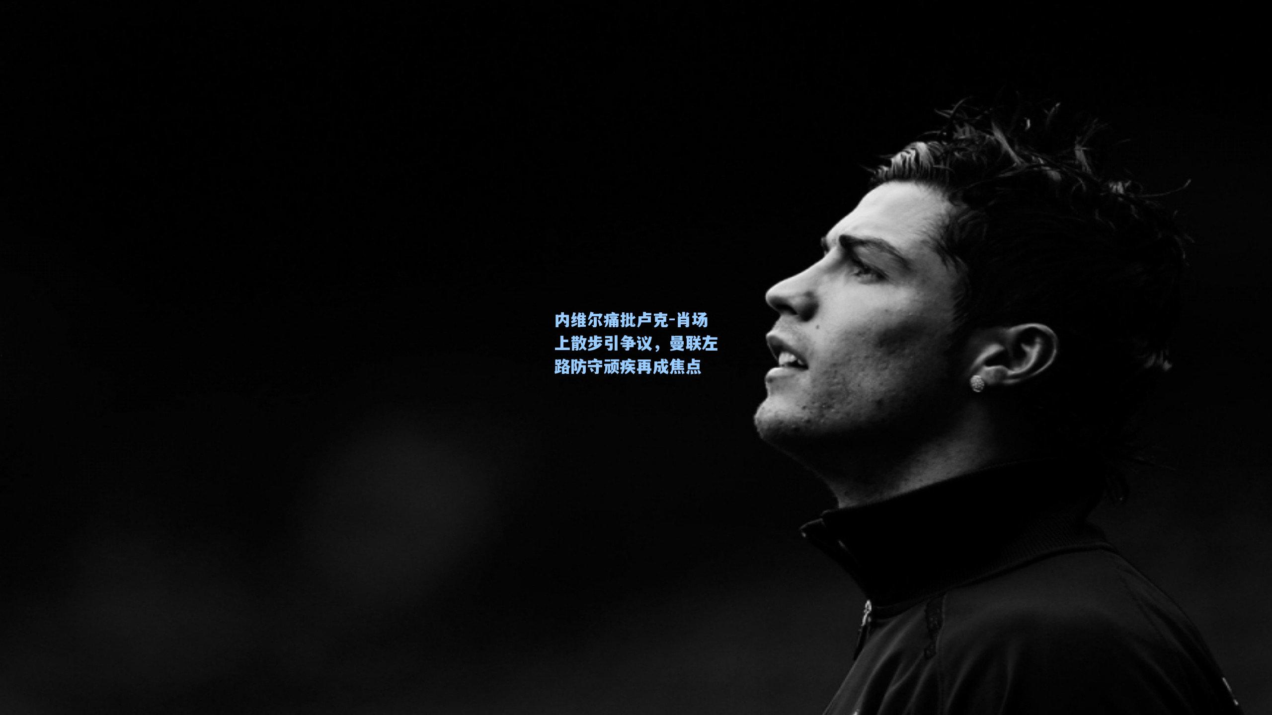 内维尔痛批卢克-肖场上散步引争议，曼联左路防守顽疾再成焦点