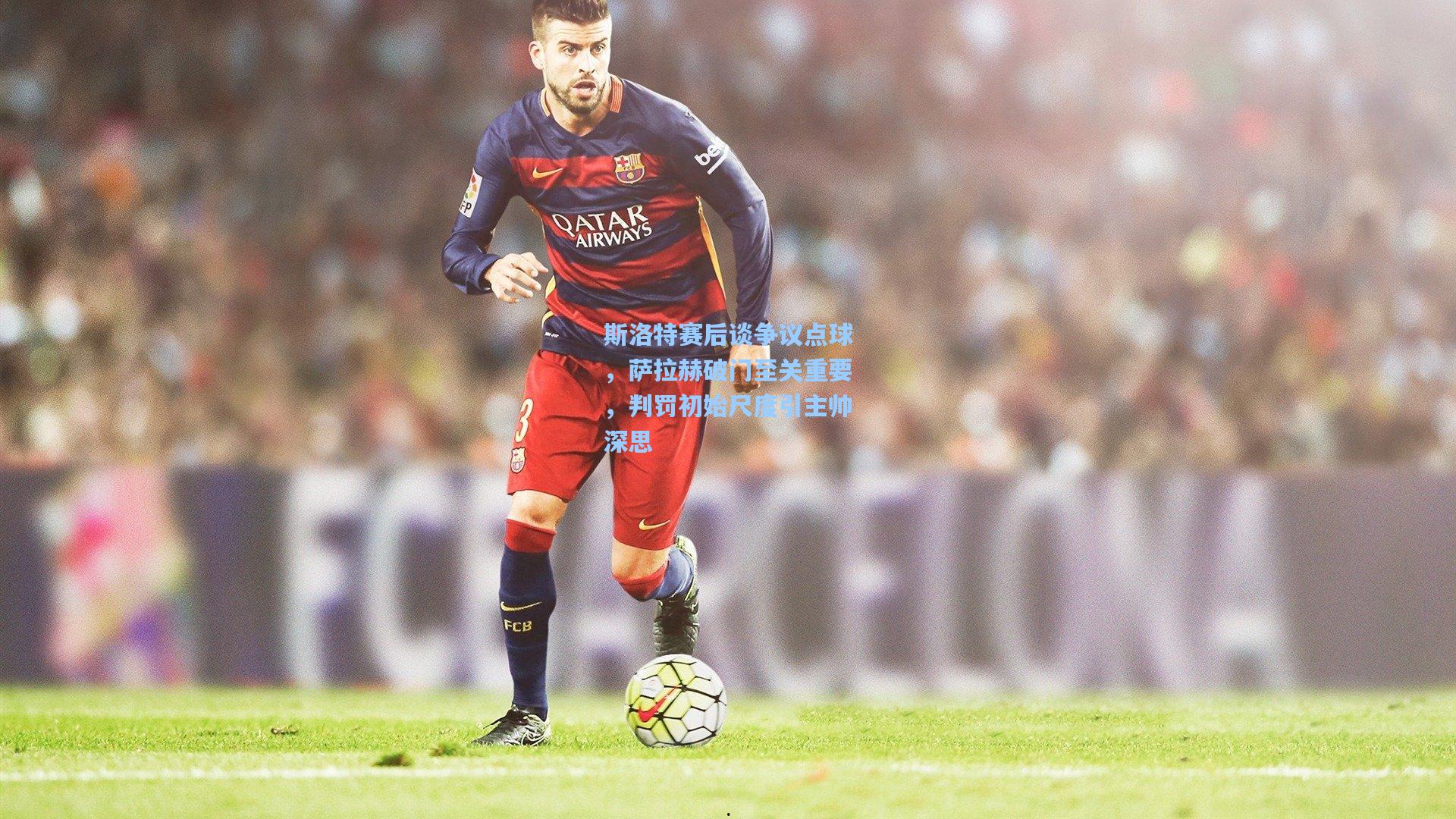 斯洛特赛后谈争议点球，萨拉赫破门至关重要，判罚初始尺度引主帅深思