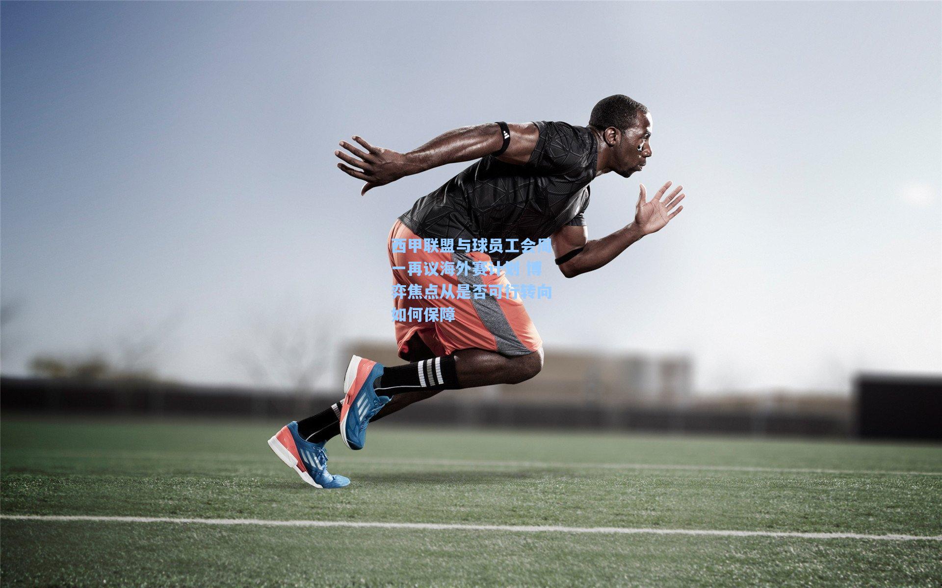 西甲联盟与球员工会周一再议海外赛计划 博弈焦点从是否可行转向如何保障