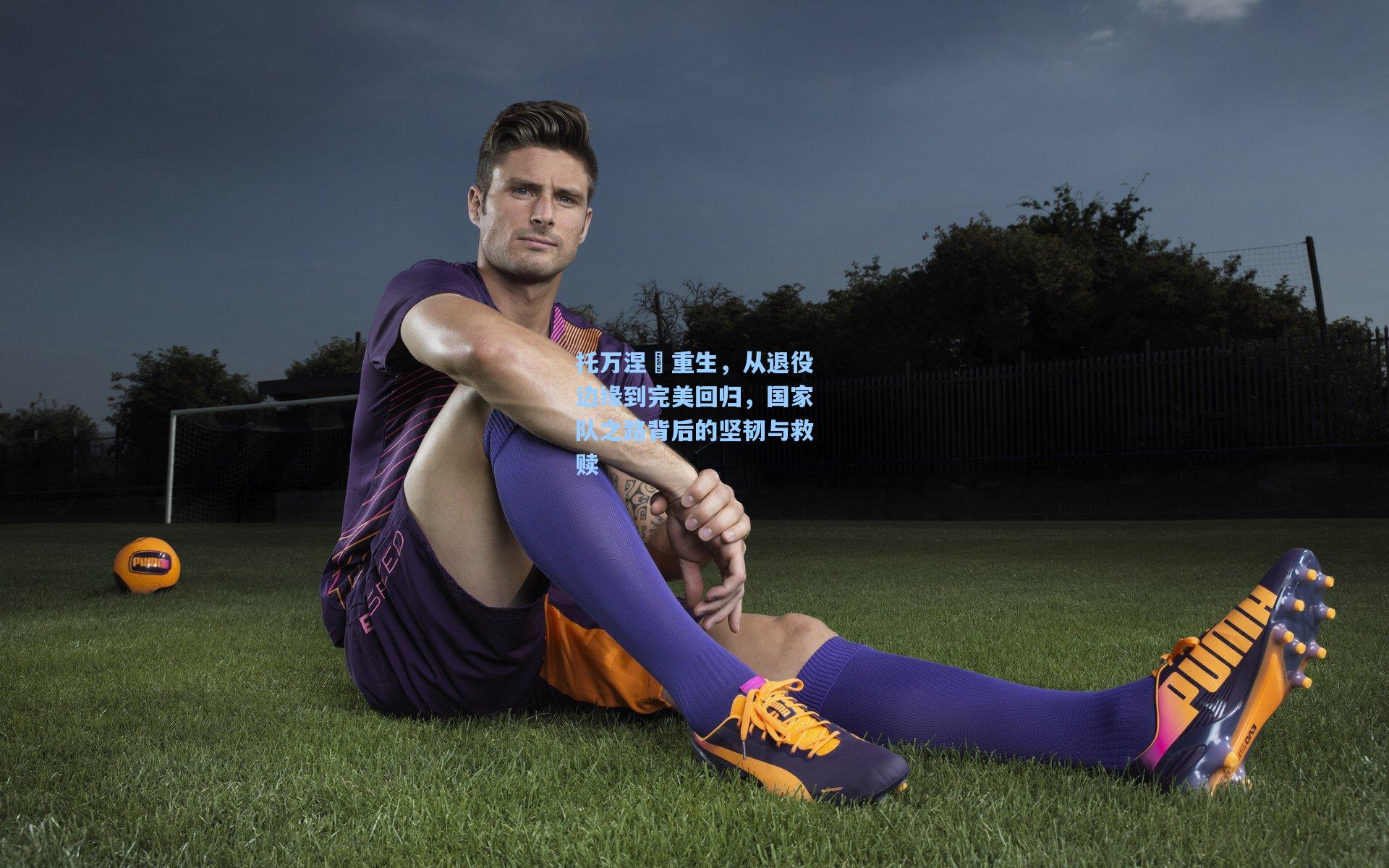 托万涅槃重生，从退役边缘到完美回归，国家队之路背后的坚韧与救赎